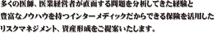 多くの医師、医業経営者が直面する問題を分析してきた経験と豊富なノウハウを持つインターメディックだからできる保険を活用したリスクマネジメント、資産形成をご提案いたします。
